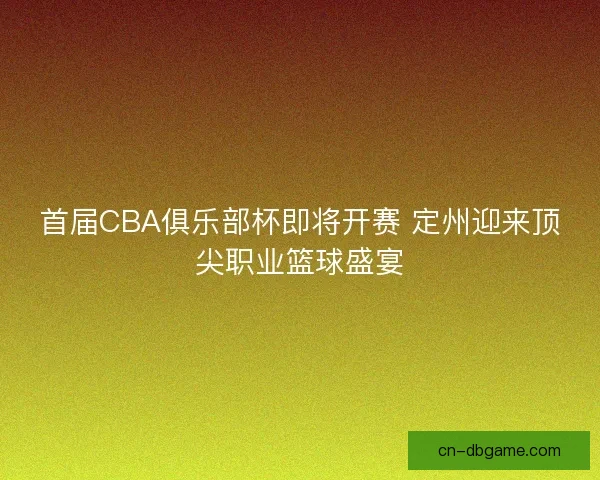 首届CBA俱乐部杯即将开赛 定州迎来顶尖职业篮球盛宴
