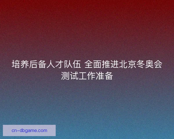 培养后备人才队伍 全面推进北京冬奥会测试工作准备